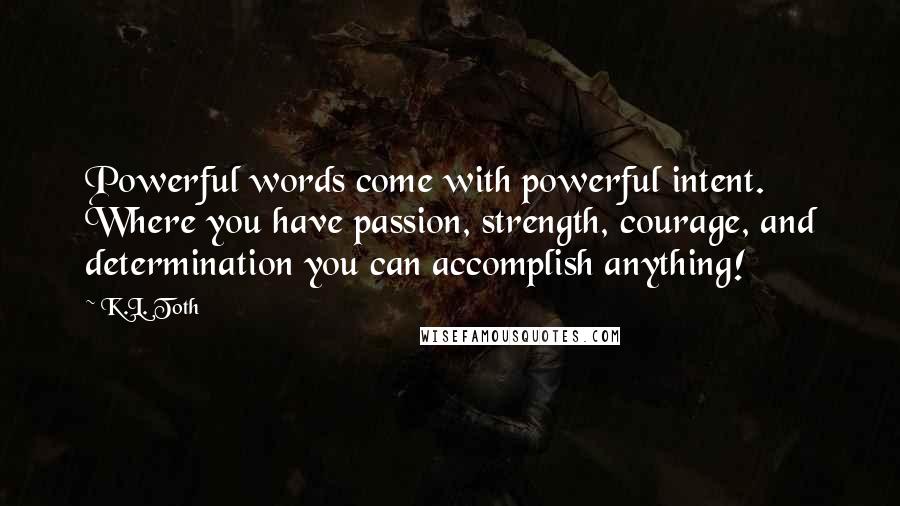 K.L. Toth Quotes: Powerful words come with powerful intent. Where you have passion, strength, courage, and determination you can accomplish anything!