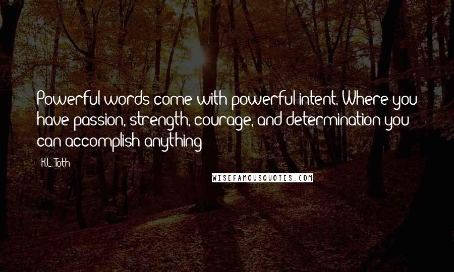 K.L. Toth Quotes: Powerful words come with powerful intent. Where you have passion, strength, courage, and determination you can accomplish anything!