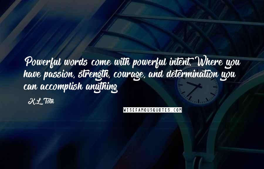 K.L. Toth Quotes: Powerful words come with powerful intent. Where you have passion, strength, courage, and determination you can accomplish anything!