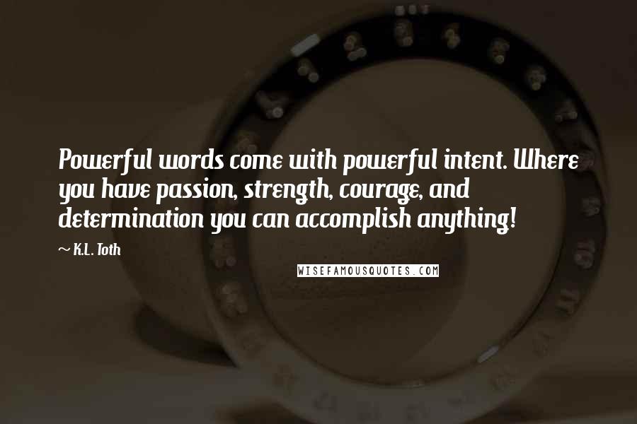 K.L. Toth Quotes: Powerful words come with powerful intent. Where you have passion, strength, courage, and determination you can accomplish anything!