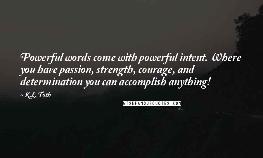 K.L. Toth Quotes: Powerful words come with powerful intent. Where you have passion, strength, courage, and determination you can accomplish anything!