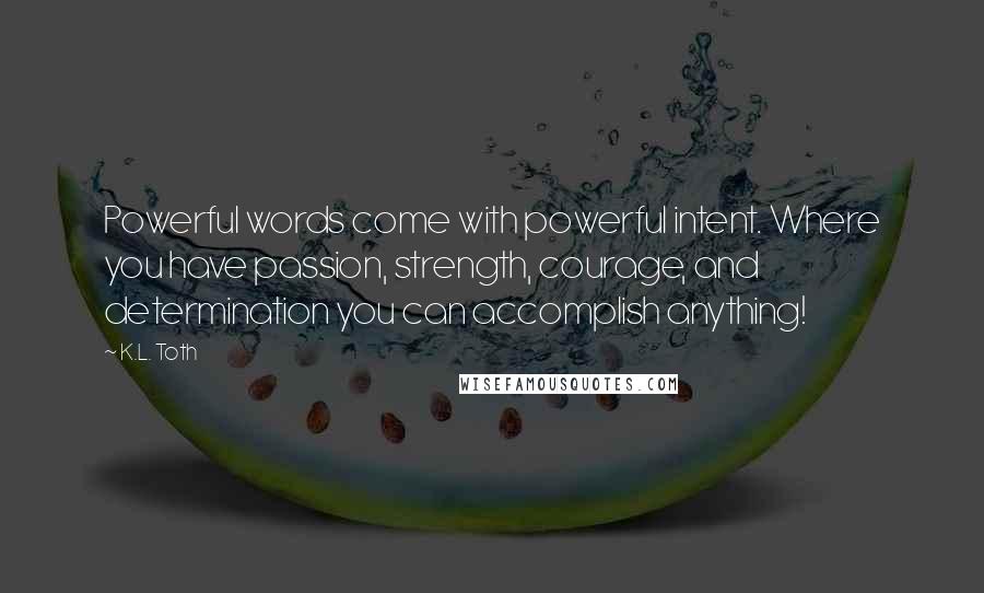 K.L. Toth Quotes: Powerful words come with powerful intent. Where you have passion, strength, courage, and determination you can accomplish anything!