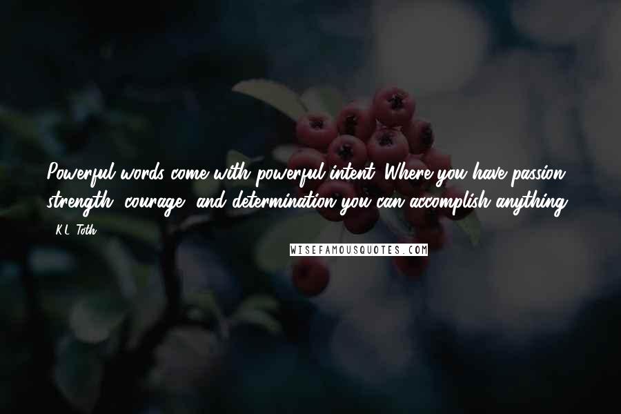 K.L. Toth Quotes: Powerful words come with powerful intent. Where you have passion, strength, courage, and determination you can accomplish anything!