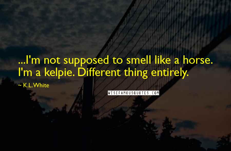 K.L. White Quotes: ...I'm not supposed to smell like a horse. I'm a kelpie. Different thing entirely.