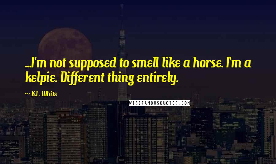 K.L. White Quotes: ...I'm not supposed to smell like a horse. I'm a kelpie. Different thing entirely.