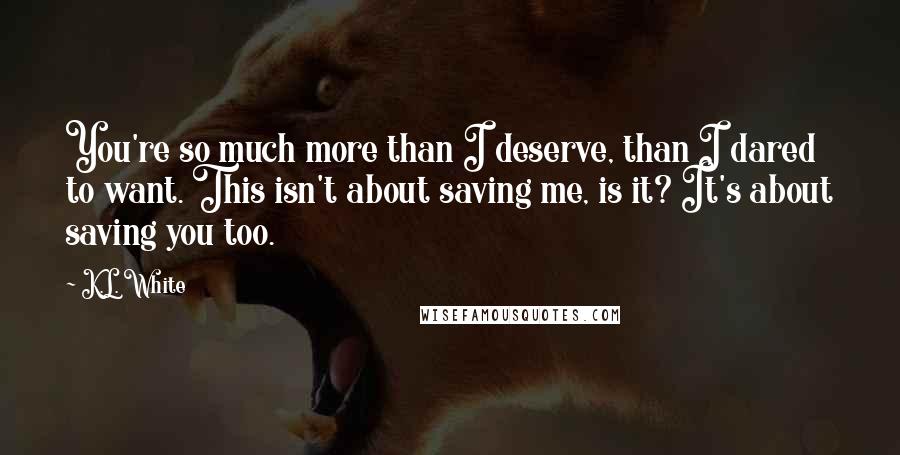 K.L. White Quotes: You're so much more than I deserve, than I dared to want. This isn't about saving me, is it? It's about saving you too.
