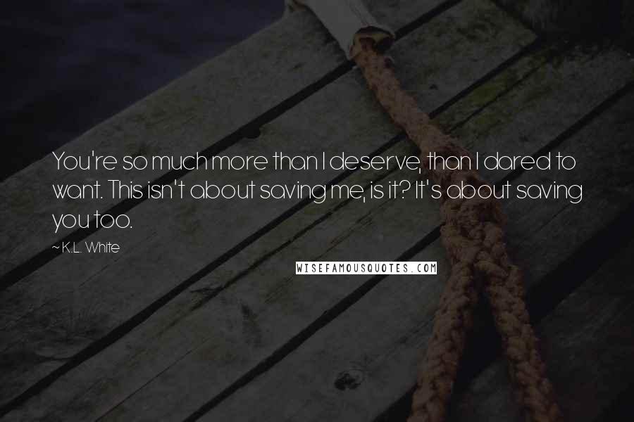 K.L. White Quotes: You're so much more than I deserve, than I dared to want. This isn't about saving me, is it? It's about saving you too.