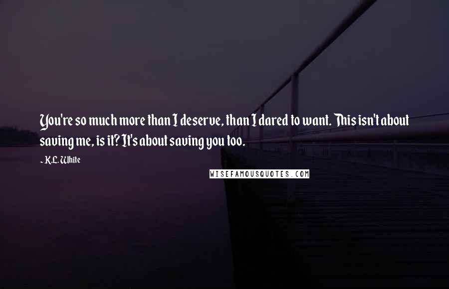 K.L. White Quotes: You're so much more than I deserve, than I dared to want. This isn't about saving me, is it? It's about saving you too.