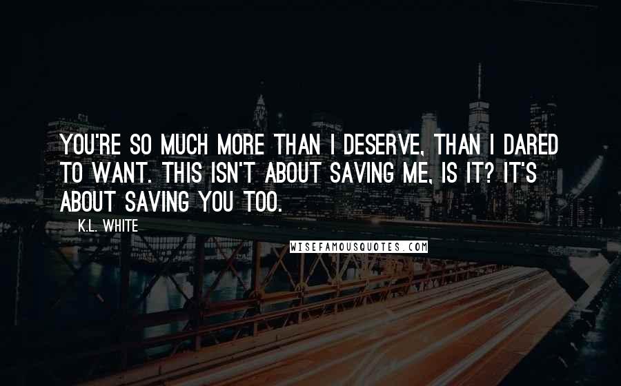 K.L. White Quotes: You're so much more than I deserve, than I dared to want. This isn't about saving me, is it? It's about saving you too.