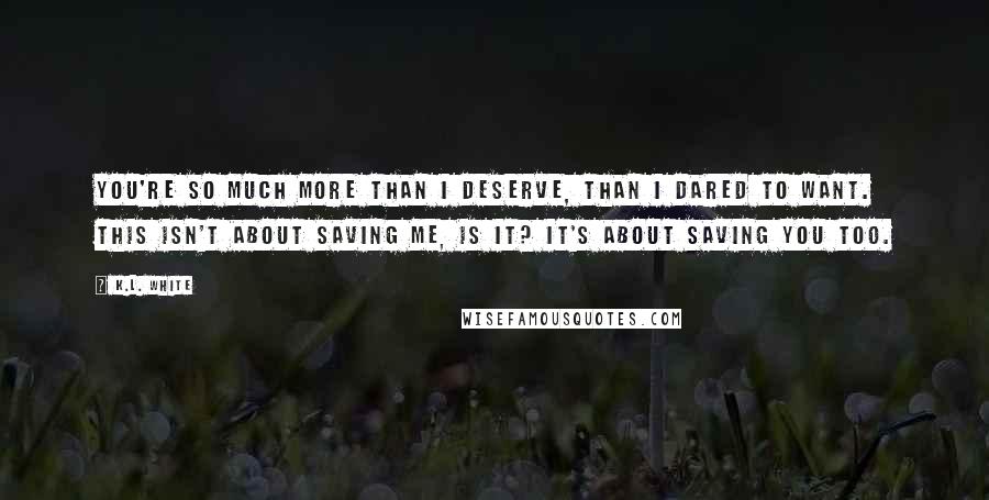 K.L. White Quotes: You're so much more than I deserve, than I dared to want. This isn't about saving me, is it? It's about saving you too.