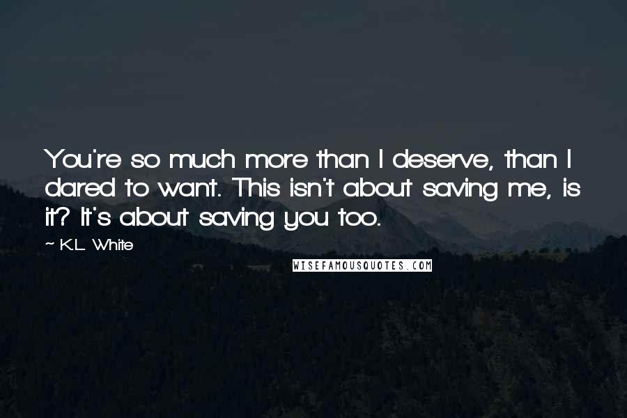 K.L. White Quotes: You're so much more than I deserve, than I dared to want. This isn't about saving me, is it? It's about saving you too.