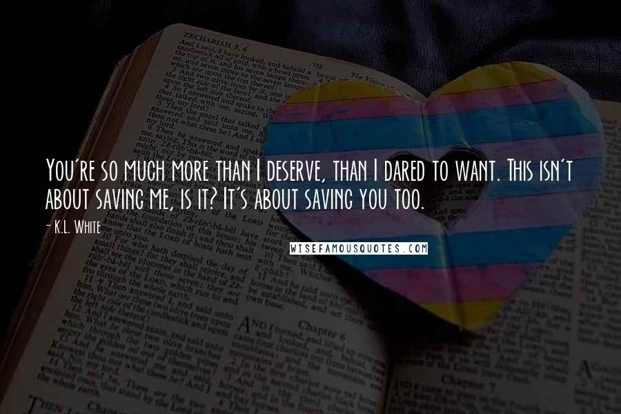 K.L. White Quotes: You're so much more than I deserve, than I dared to want. This isn't about saving me, is it? It's about saving you too.