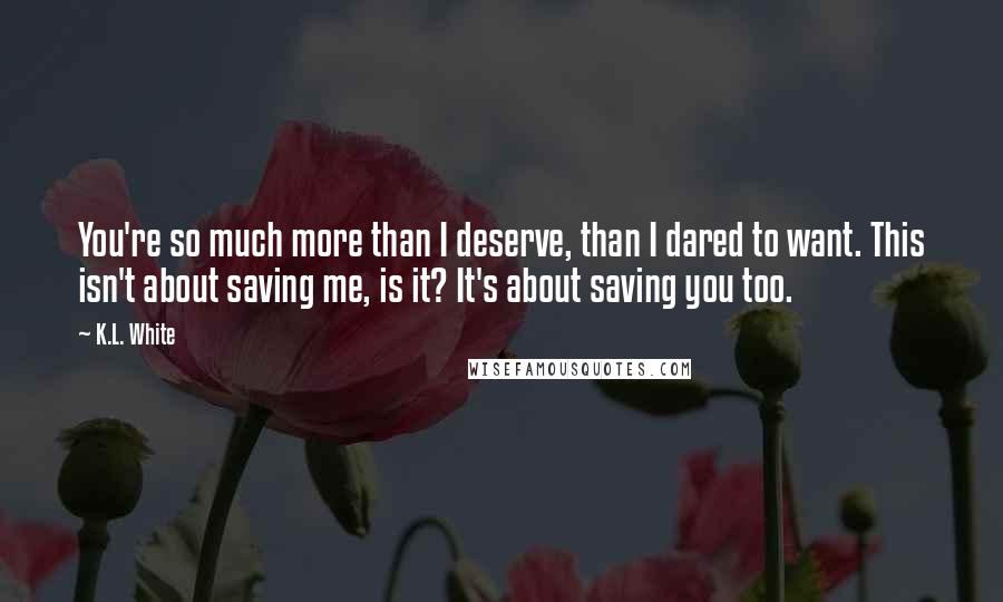 K.L. White Quotes: You're so much more than I deserve, than I dared to want. This isn't about saving me, is it? It's about saving you too.