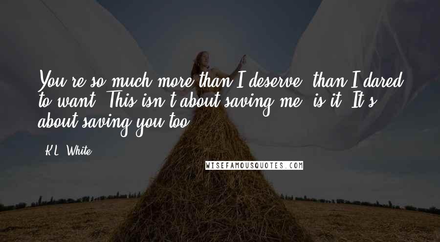 K.L. White Quotes: You're so much more than I deserve, than I dared to want. This isn't about saving me, is it? It's about saving you too.