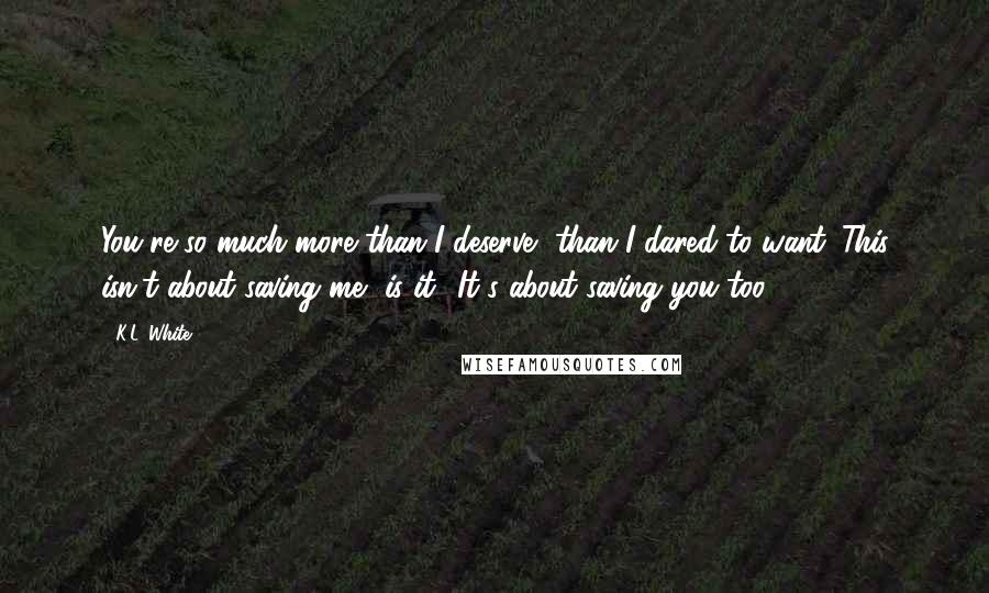 K.L. White Quotes: You're so much more than I deserve, than I dared to want. This isn't about saving me, is it? It's about saving you too.