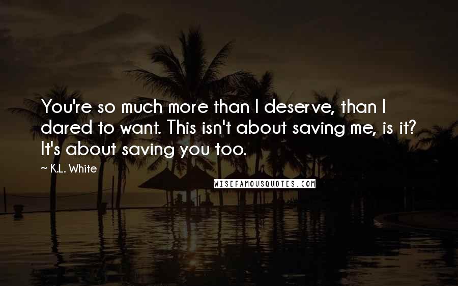 K.L. White Quotes: You're so much more than I deserve, than I dared to want. This isn't about saving me, is it? It's about saving you too.
