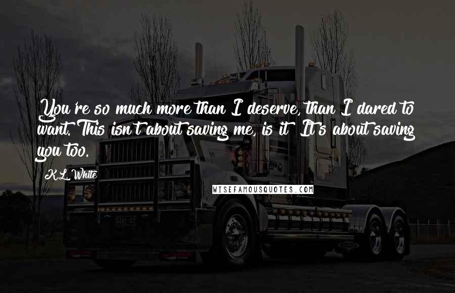 K.L. White Quotes: You're so much more than I deserve, than I dared to want. This isn't about saving me, is it? It's about saving you too.