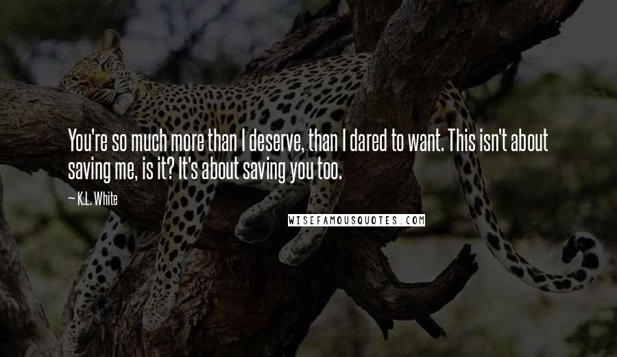K.L. White Quotes: You're so much more than I deserve, than I dared to want. This isn't about saving me, is it? It's about saving you too.
