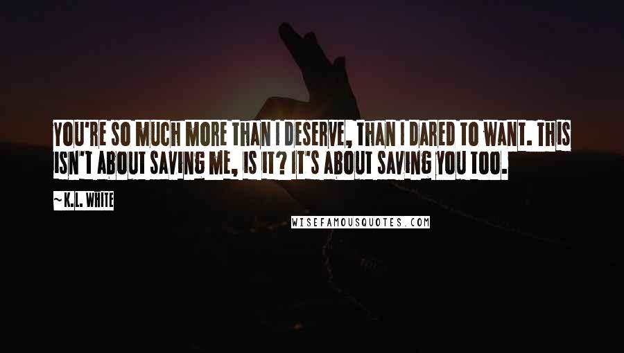 K.L. White Quotes: You're so much more than I deserve, than I dared to want. This isn't about saving me, is it? It's about saving you too.