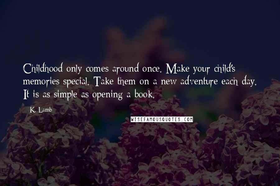 K. Lamb Quotes: Childhood only comes around once. Make your child's memories special. Take them on a new adventure each day. It is as simple as opening a book.