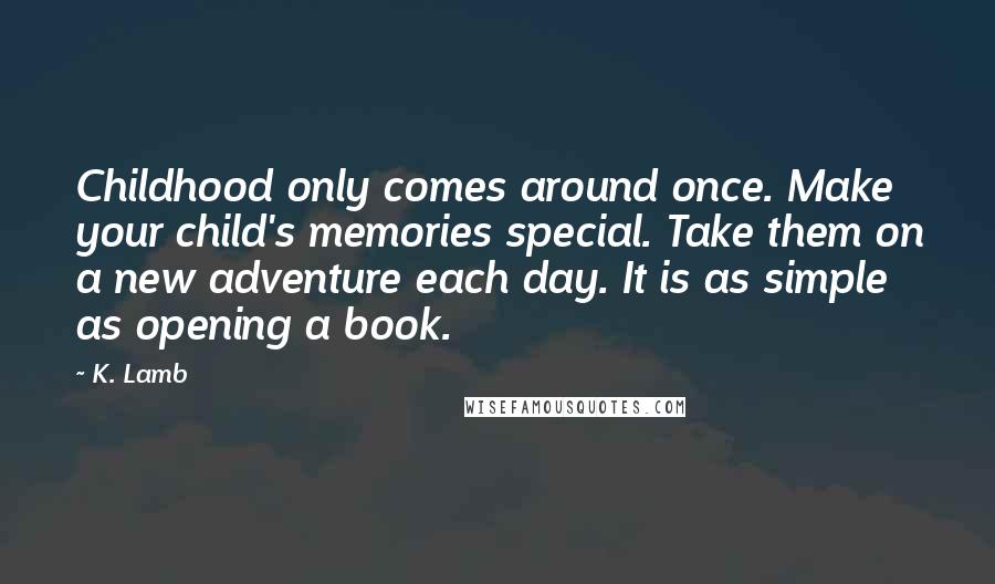 K. Lamb Quotes: Childhood only comes around once. Make your child's memories special. Take them on a new adventure each day. It is as simple as opening a book.