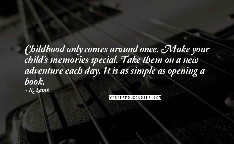 K. Lamb Quotes: Childhood only comes around once. Make your child's memories special. Take them on a new adventure each day. It is as simple as opening a book.