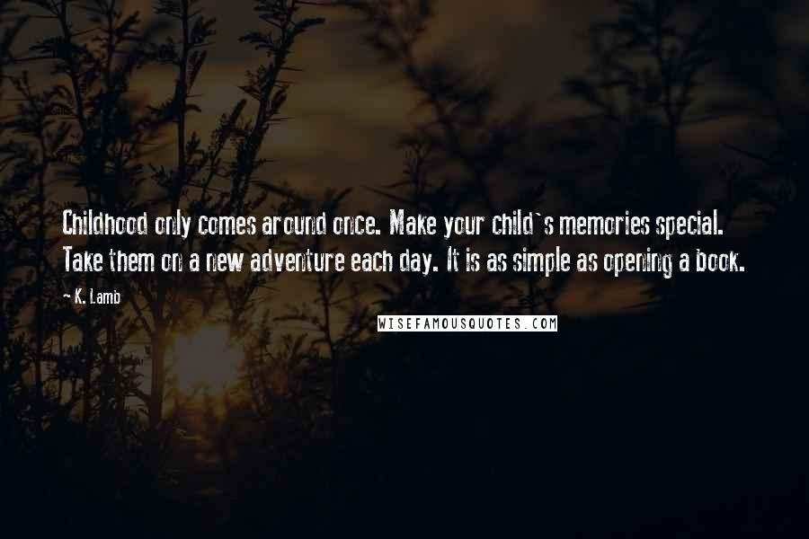 K. Lamb Quotes: Childhood only comes around once. Make your child's memories special. Take them on a new adventure each day. It is as simple as opening a book.