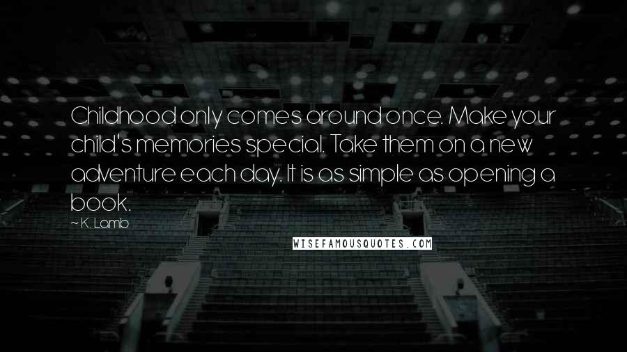 K. Lamb Quotes: Childhood only comes around once. Make your child's memories special. Take them on a new adventure each day. It is as simple as opening a book.