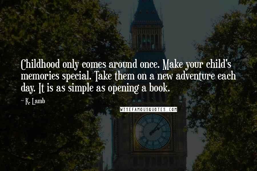 K. Lamb Quotes: Childhood only comes around once. Make your child's memories special. Take them on a new adventure each day. It is as simple as opening a book.