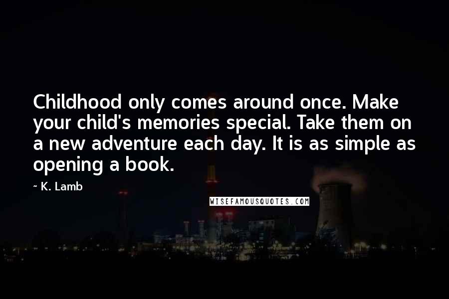 K. Lamb Quotes: Childhood only comes around once. Make your child's memories special. Take them on a new adventure each day. It is as simple as opening a book.