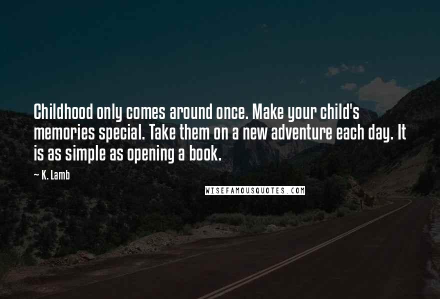 K. Lamb Quotes: Childhood only comes around once. Make your child's memories special. Take them on a new adventure each day. It is as simple as opening a book.