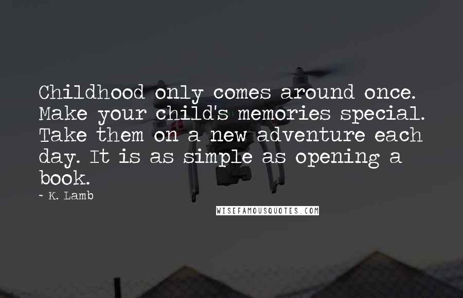 K. Lamb Quotes: Childhood only comes around once. Make your child's memories special. Take them on a new adventure each day. It is as simple as opening a book.