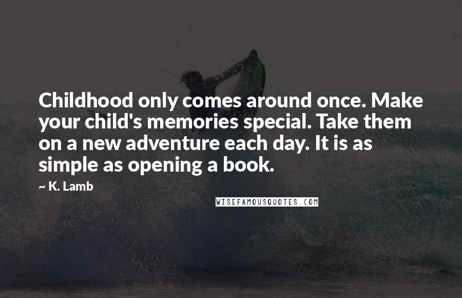 K. Lamb Quotes: Childhood only comes around once. Make your child's memories special. Take them on a new adventure each day. It is as simple as opening a book.