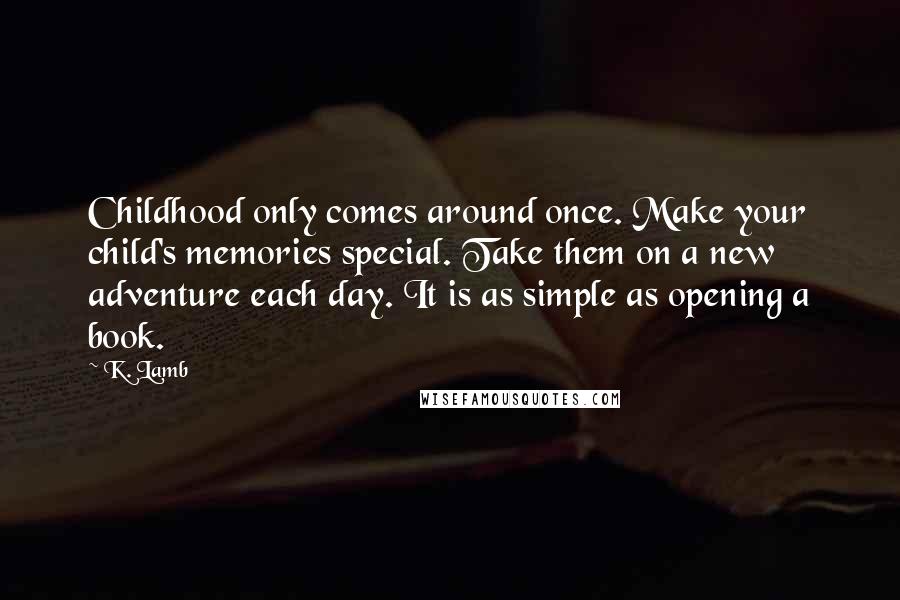 K. Lamb Quotes: Childhood only comes around once. Make your child's memories special. Take them on a new adventure each day. It is as simple as opening a book.