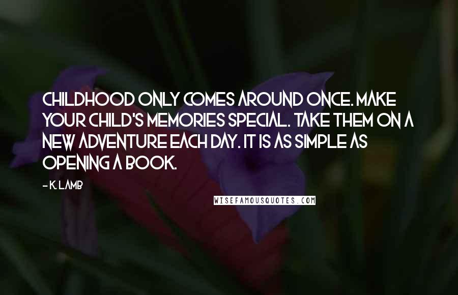 K. Lamb Quotes: Childhood only comes around once. Make your child's memories special. Take them on a new adventure each day. It is as simple as opening a book.