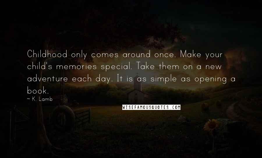 K. Lamb Quotes: Childhood only comes around once. Make your child's memories special. Take them on a new adventure each day. It is as simple as opening a book.