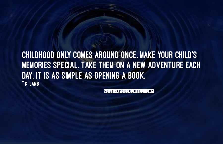 K. Lamb Quotes: Childhood only comes around once. Make your child's memories special. Take them on a new adventure each day. It is as simple as opening a book.