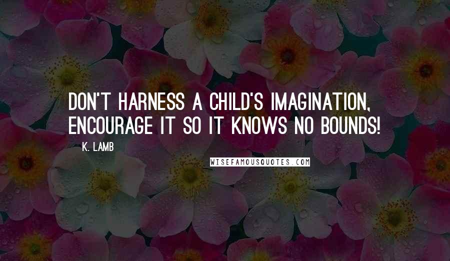 K. Lamb Quotes: Don't harness a child's imagination, encourage it so it knows no bounds!