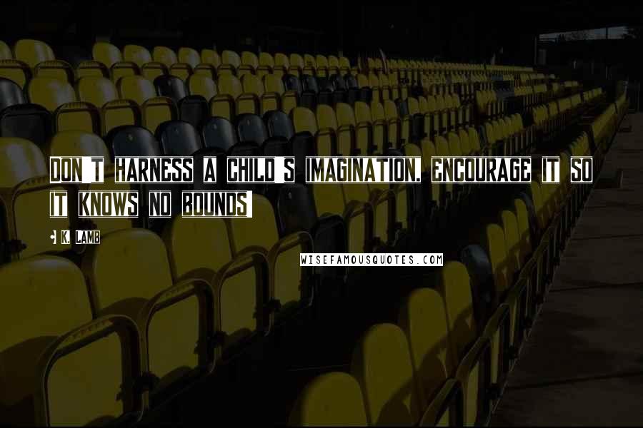 K. Lamb Quotes: Don't harness a child's imagination, encourage it so it knows no bounds!