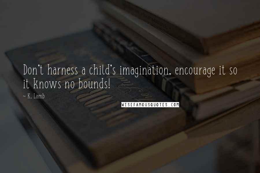 K. Lamb Quotes: Don't harness a child's imagination, encourage it so it knows no bounds!