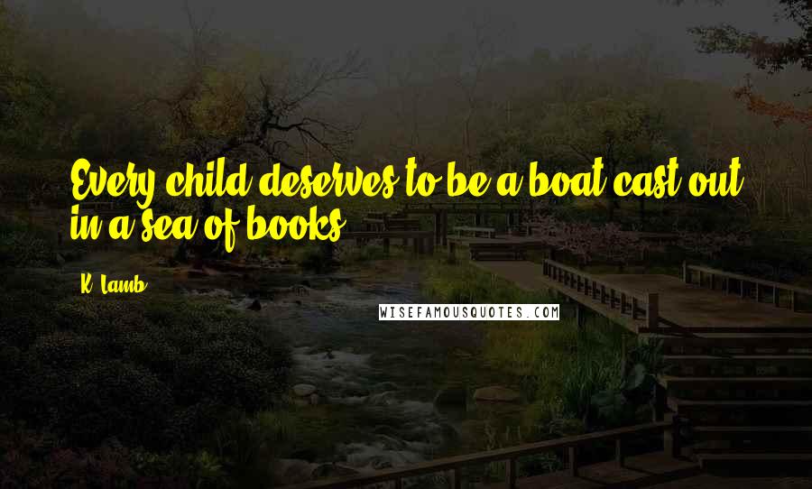 K. Lamb Quotes: Every child deserves to be a boat cast out in a sea of books.