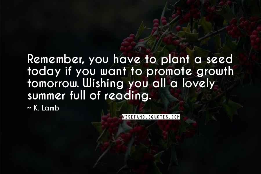 K. Lamb Quotes: Remember, you have to plant a seed today if you want to promote growth tomorrow. Wishing you all a lovely summer full of reading.