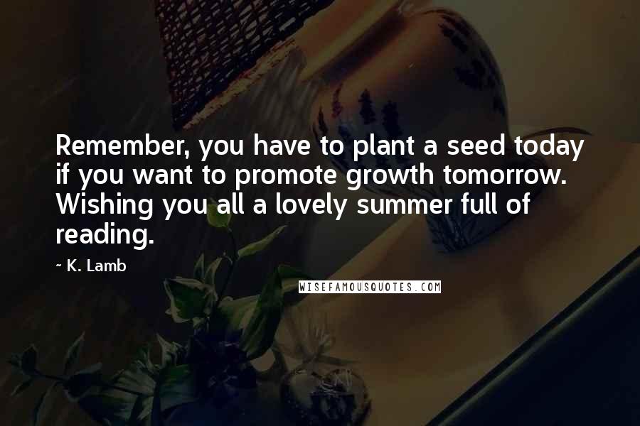 K. Lamb Quotes: Remember, you have to plant a seed today if you want to promote growth tomorrow. Wishing you all a lovely summer full of reading.