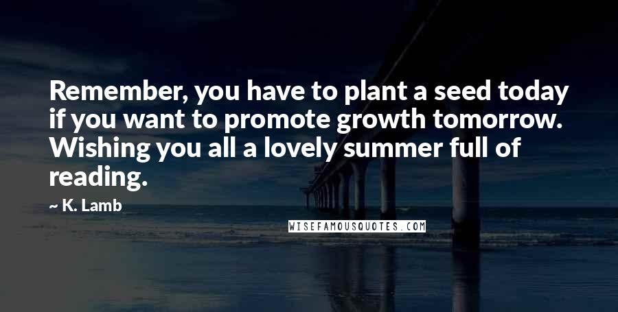 K. Lamb Quotes: Remember, you have to plant a seed today if you want to promote growth tomorrow. Wishing you all a lovely summer full of reading.