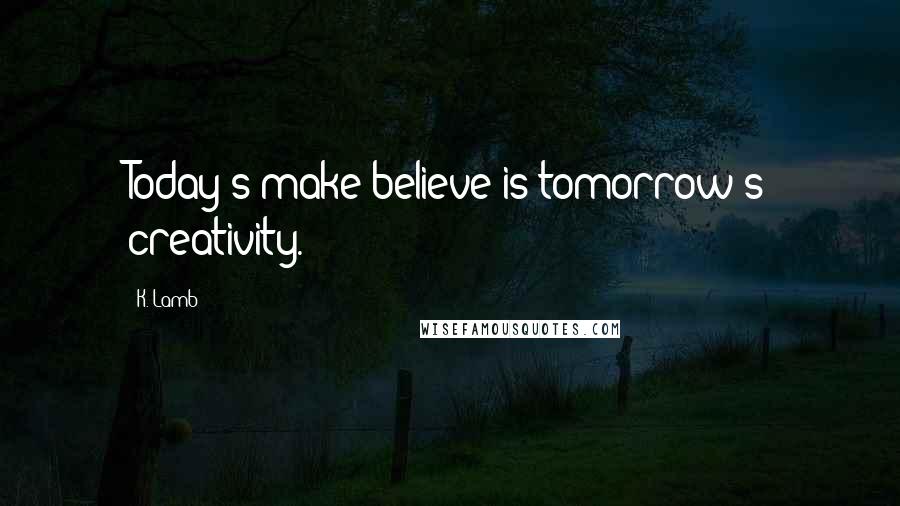 K. Lamb Quotes: Today's make believe is tomorrow's creativity.