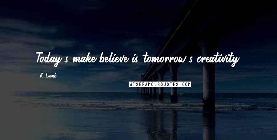 K. Lamb Quotes: Today's make believe is tomorrow's creativity.