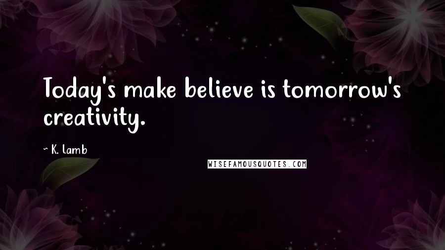 K. Lamb Quotes: Today's make believe is tomorrow's creativity.