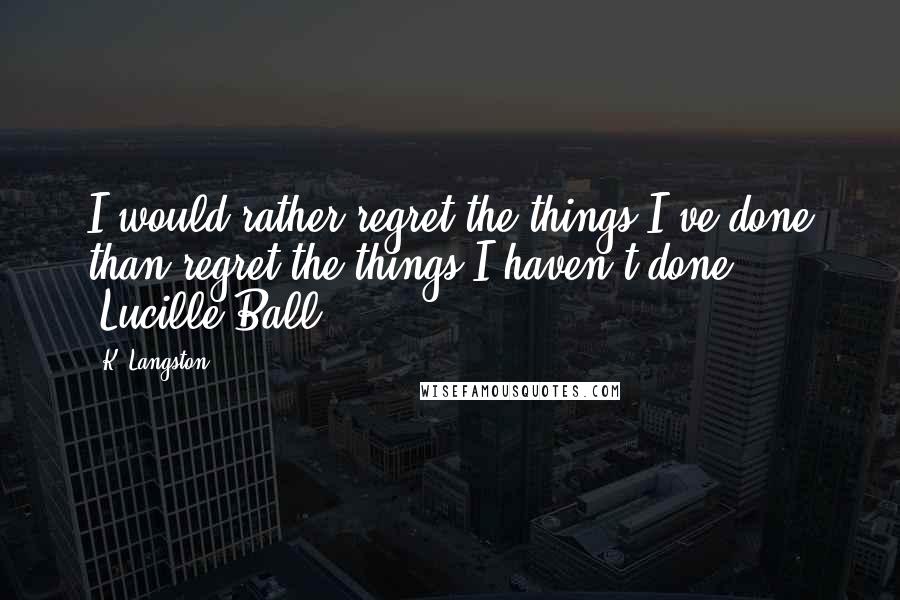K. Langston Quotes: I would rather regret the things I've done than regret the things I haven't done. ~Lucille Ball