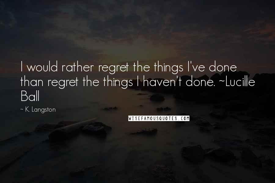 K. Langston Quotes: I would rather regret the things I've done than regret the things I haven't done. ~Lucille Ball