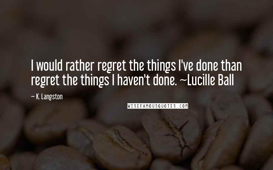 K. Langston Quotes: I would rather regret the things I've done than regret the things I haven't done. ~Lucille Ball